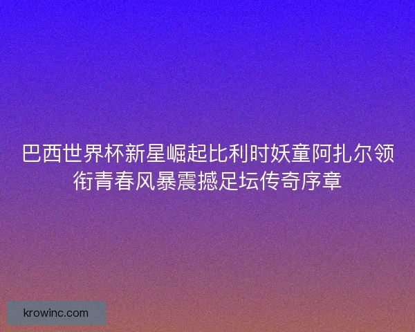 巴西世界杯新星崛起比利时妖童阿扎尔领衔青春风暴震撼足坛传奇序章