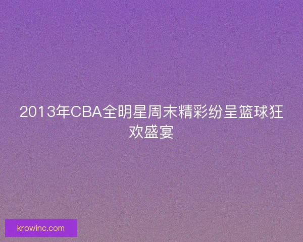 2013年CBA全明星周末精彩纷呈篮球狂欢盛宴 2013年CBA全明星周末精彩纷呈篮球狂欢盛宴