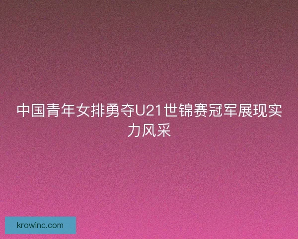 中国青年女排勇夺U21世锦赛冠军展现实力风采