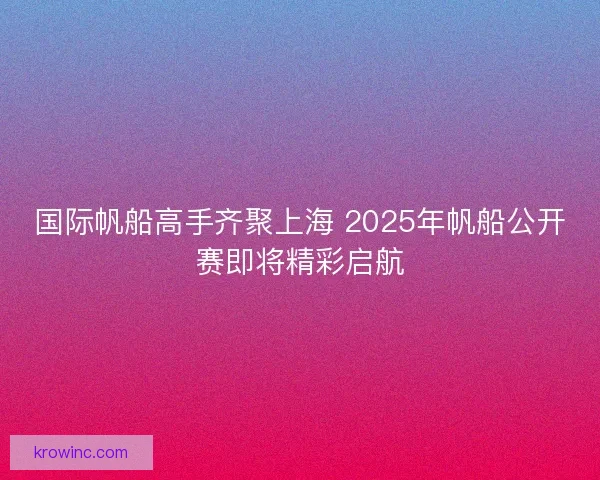 国际帆船高手齐聚上海 2025年帆船公开赛即将精彩启航
