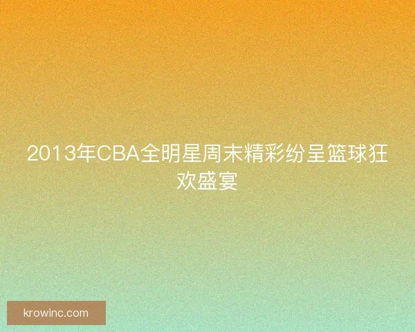 2013年CBA全明星周末精彩纷呈篮球狂欢盛宴 2013年CBA全明星周末精彩纷呈篮球狂欢盛宴
