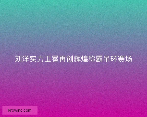 刘洋实力卫冕再创辉煌称霸吊环赛场