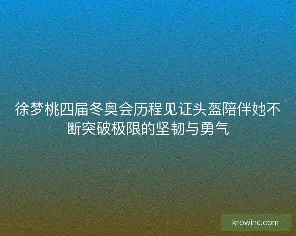 徐梦桃四届冬奥会历程见证头盔陪伴她不断突破极限的坚韧与勇气