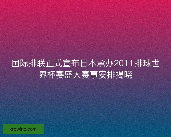 国际排联正式宣布日本承办2011排球世界杯赛盛大赛事安排揭晓