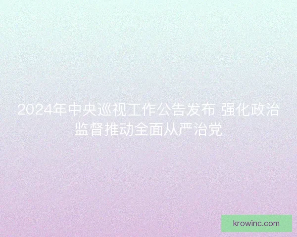 2024年中央巡视工作公告发布 强化政治监督推动全面从严治党