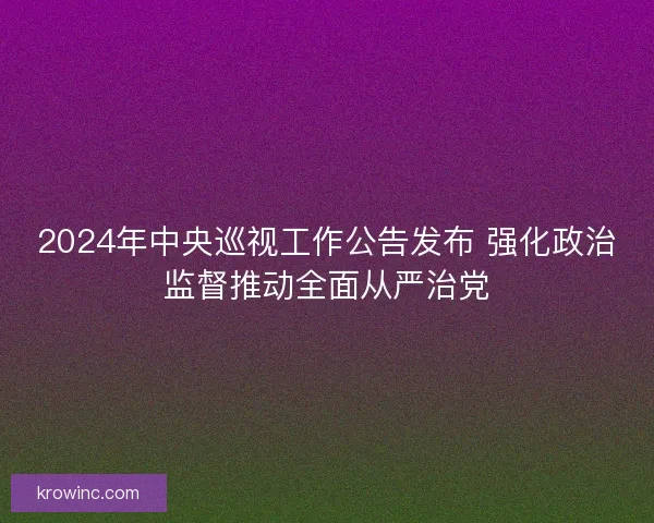 2024年中央巡视工作公告发布 强化政治监督推动全面从严治党 2024年中央巡视工作公告发布 强化政治监督推动全面从严治党